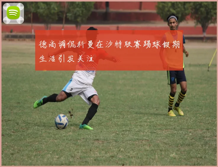 德尚调侃科曼在沙特联赛踢球假期生活引发关注