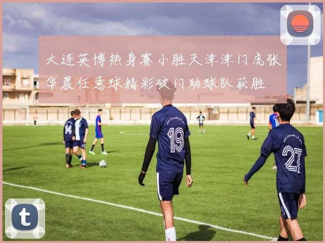 大连英博热身赛小胜天津津门虎张华晨任意球精彩破门助球队获胜