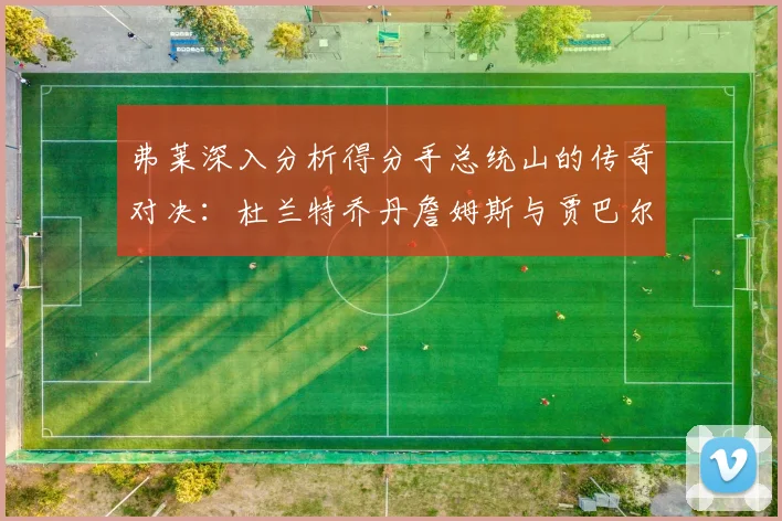 弗莱深入分析得分手总统山的传奇对决：杜兰特乔丹詹姆斯与贾巴尔的伟大之路