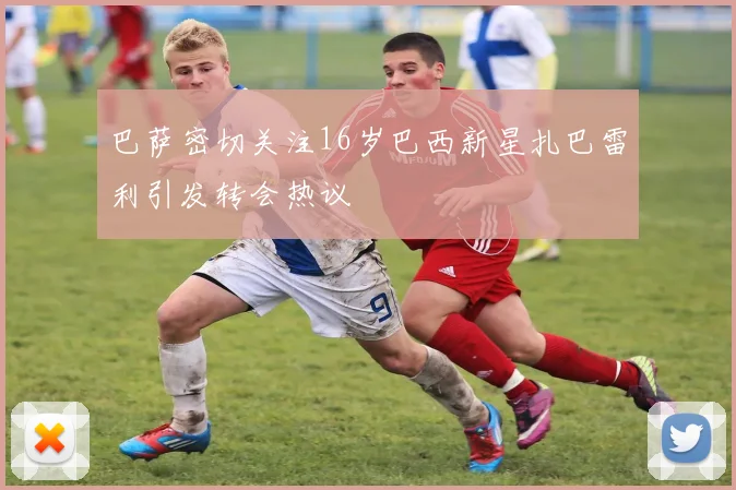 巴萨密切关注16岁巴西新星扎巴雷利引发转会热议