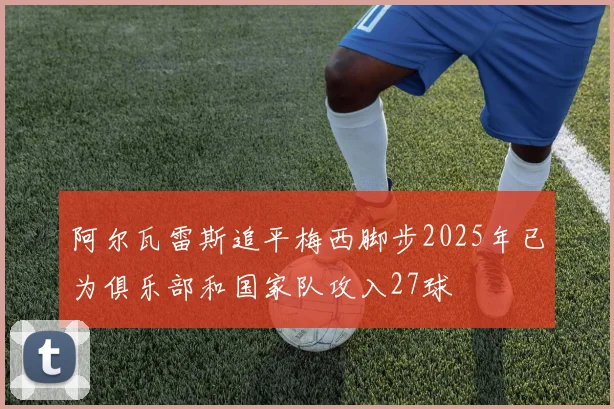 阿尔瓦雷斯追平梅西脚步2025年已为俱乐部和国家队攻入27球