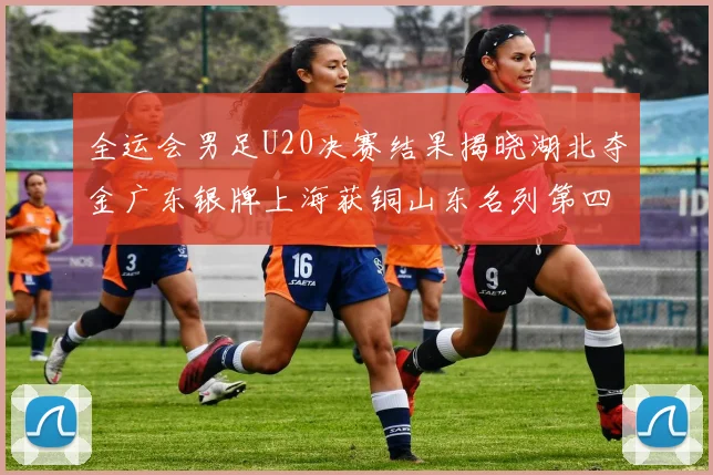 全运会男足U20决赛结果揭晓湖北夺金广东银牌上海获铜山东名列第四
