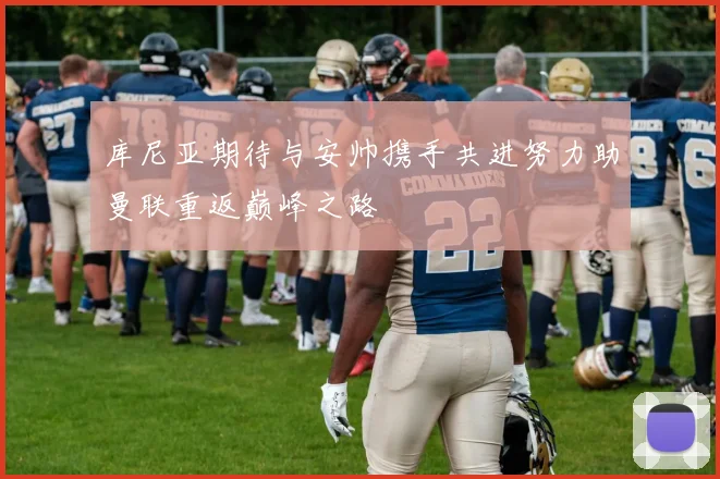 库尼亚期待与安帅携手共进努力助曼联重返巅峰之路