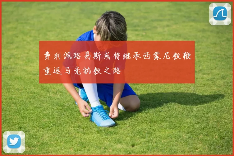费利佩路易斯或将继承西蒙尼教鞭重返马竞执教之路