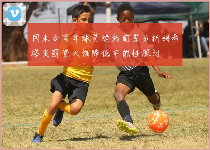 国米合同年球员续约前景分析姆希塔良薪资大幅降低可能性探讨