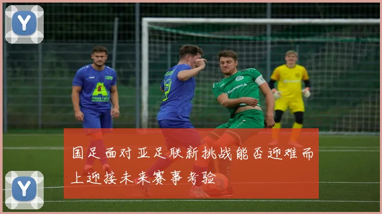 国足面对亚足联新挑战能否迎难而上迎接未来赛事考验