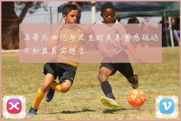 马蒂厄回忆与皮克的关系曾感疏远不知其真实想法