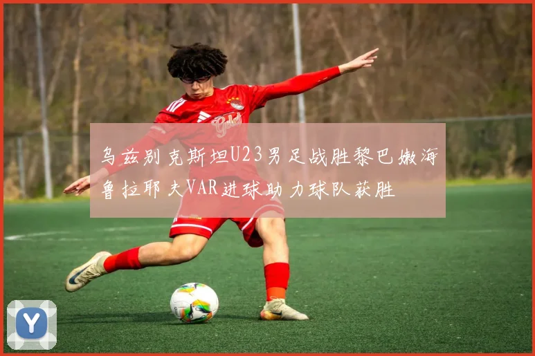 乌兹别克斯坦U23男足战胜黎巴嫩海鲁拉耶夫VAR进球助力球队获胜
