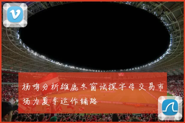杨鸣分析雄鹿冬窗试探字母交易市场为夏季运作铺路