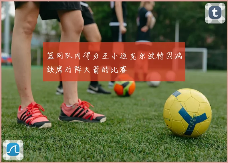 篮网队内得分王小迈克尔波特因病缺席对阵火箭的比赛