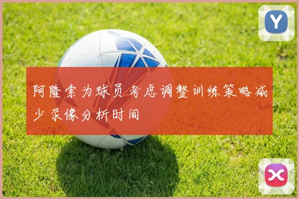 阿隆索为球员考虑调整训练策略减少录像分析时间