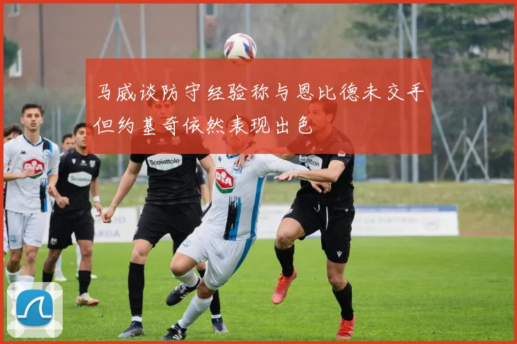 马威谈防守经验称与恩比德未交手但约基奇依然表现出色