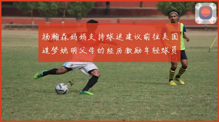 杨瀚森妈妈支持球迷建议前往美国追梦姚明父母的经历激励年轻球员