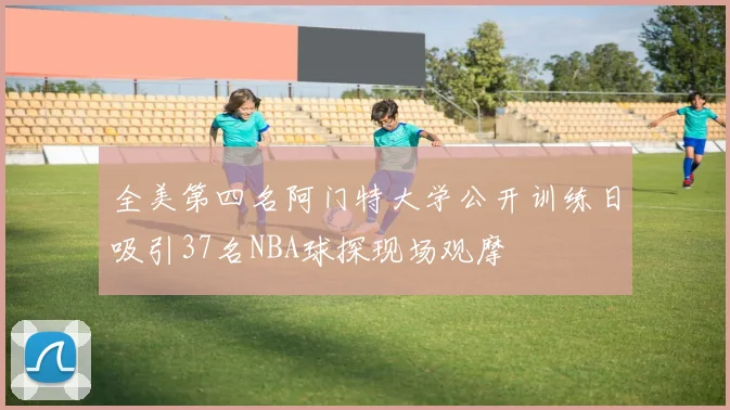 全美第四名阿门特大学公开训练日吸引37名NBA球探现场观摩