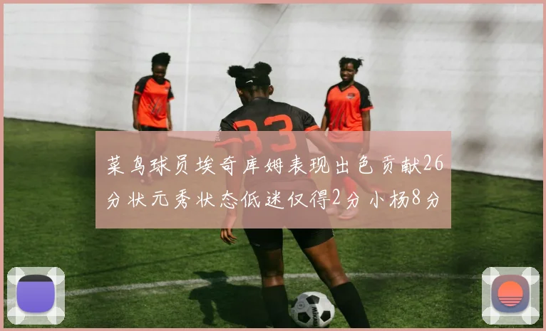 菜鸟球员埃奇库姆表现出色贡献26分状元秀状态低迷仅得2分小杨8分钟未能得分