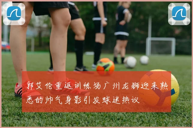 郭艾伦重返训练场广州龙狮迎来熟悉的帅气身影引发球迷热议
