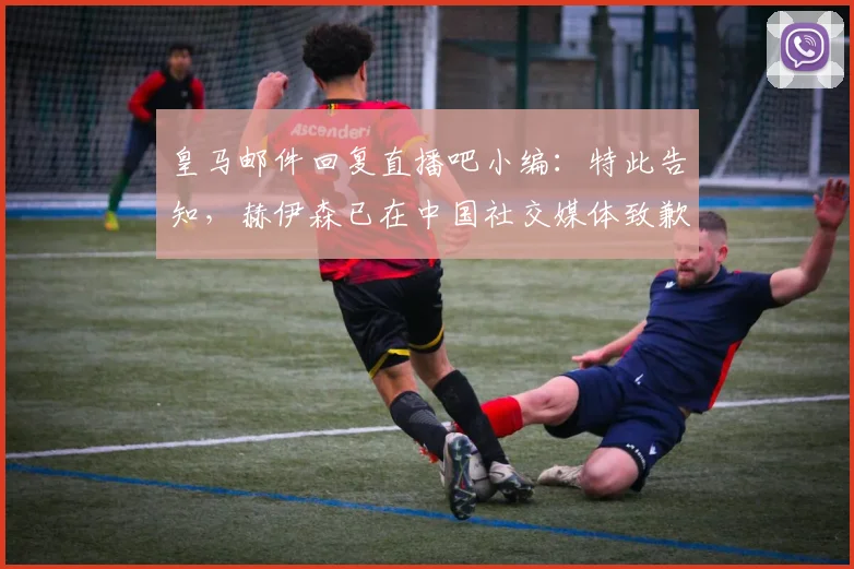 皇马邮件回复直播吧小编：特此告知，赫伊森已在中国社交媒体致歉