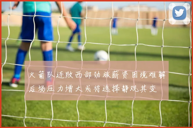 火箭队连败西部劲旅薪资困境难解后场压力增大或将选择静观其变