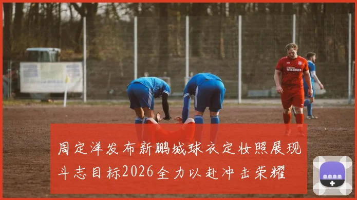 周定洋发布新鹏城球衣定妆照展现斗志目标2026全力以赴冲击荣耀
